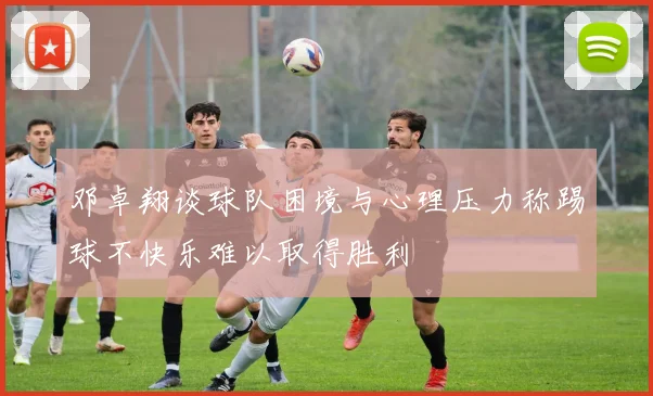 邓卓翔谈球队困境与心理压力称踢球不快乐难以取得胜利
