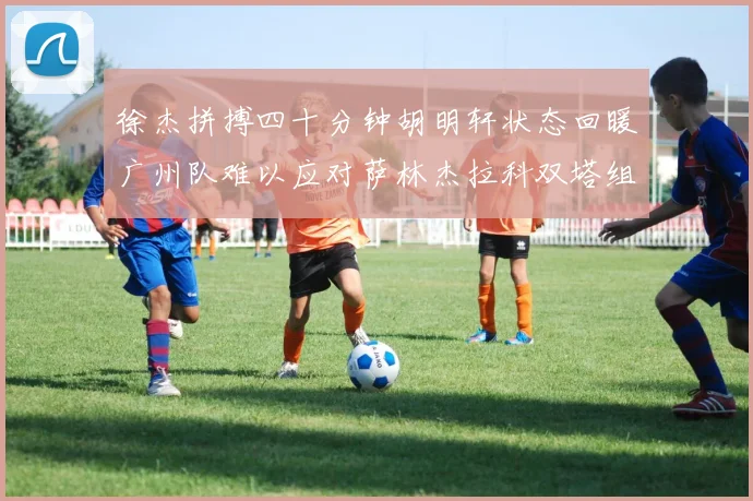 徐杰拼搏四十分钟胡明轩状态回暖广州队难以应对萨林杰拉科双塔组合