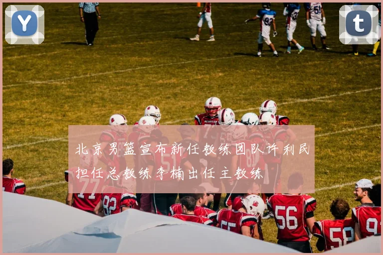 北京男篮宣布新任教练团队许利民担任总教练李楠出任主教练