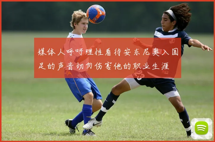 媒体人呼吁理性看待安东尼奥入国足的声音切勿伤害他的职业生涯