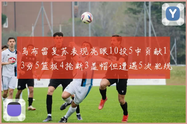 乌布雷复苏表现亮眼10投5中贡献13分5篮板4抢断3盖帽但遭遇5次犯规