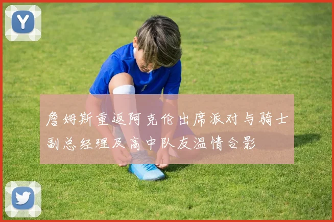 詹姆斯重返阿克伦出席派对与骑士副总经理及高中队友温情合影