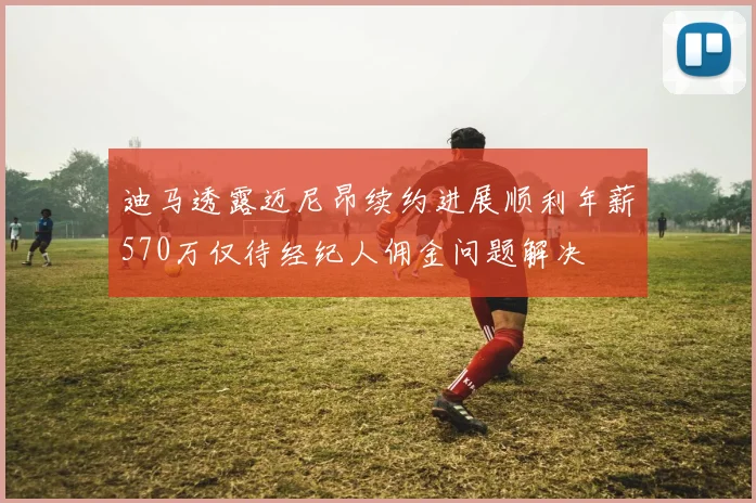 迪马透露迈尼昂续约进展顺利年薪570万仅待经纪人佣金问题解决