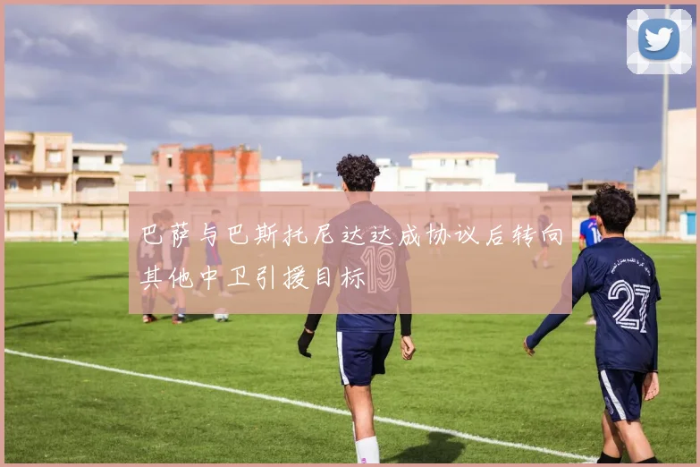 巴萨与巴斯托尼达达成协议后转向其他中卫引援目标