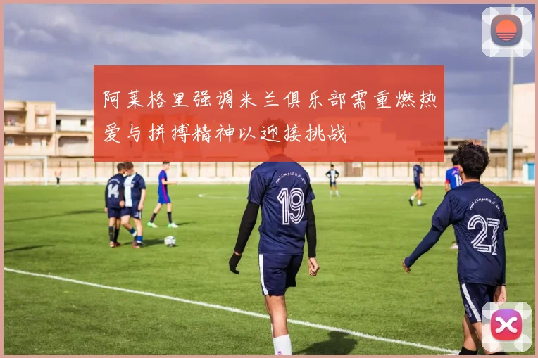 阿莱格里强调米兰俱乐部需重燃热爱与拼搏精神以迎接挑战