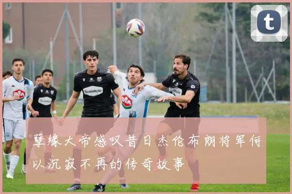 孽缘大帝感叹昔日杰伦布朗将军何以沉寂不再的传奇故事