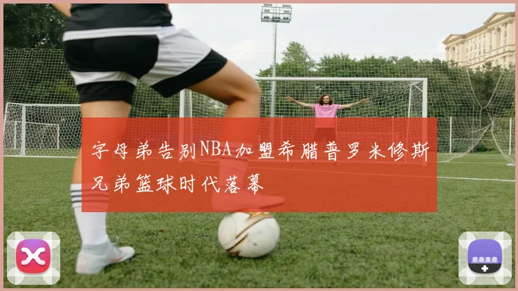 字母弟告别NBA加盟希腊普罗米修斯兄弟篮球时代落幕