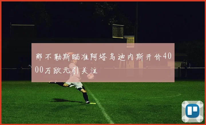 那不勒斯瞄准阿塔乌迪内斯开价4000万欧元引关注