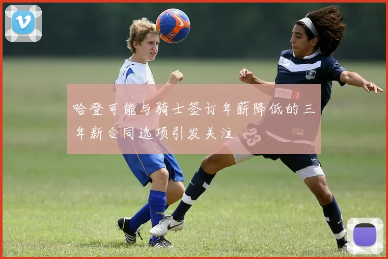 哈登可能与骑士签订年薪降低的三年新合同选项引发关注