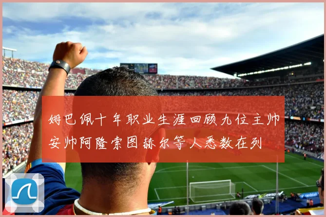 姆巴佩十年职业生涯回顾九位主帅安帅阿隆索图赫尔等人悉数在列