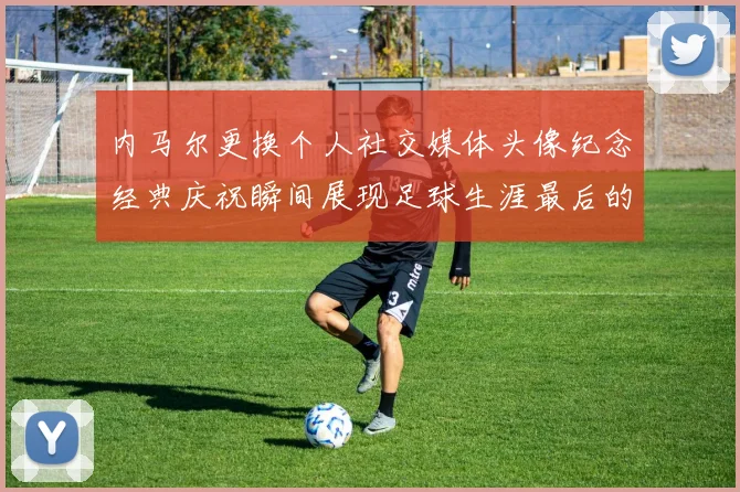 内马尔更换个人社交媒体头像纪念经典庆祝瞬间展现足球生涯最后的辉煌时刻