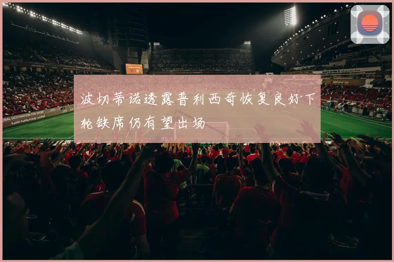 波切蒂诺透露普利西奇恢复良好下轮缺席仍有望出场