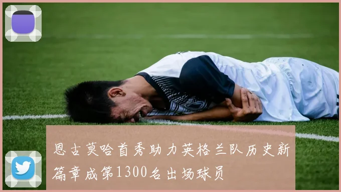 恩古莫哈首秀助力英格兰队历史新篇章成第1300名出场球员