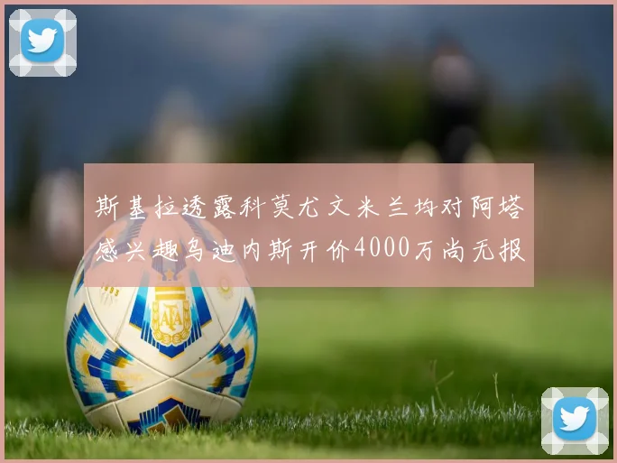 斯基拉透露科莫尤文米兰均对阿塔感兴趣乌迪内斯开价4000万尚无报价