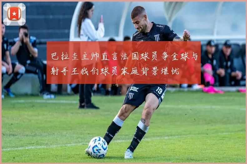 巴拉圭主帅直言法国球员争金球与射手王我们球员家庭背景堪忧