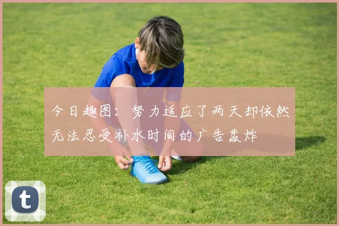 今日趣图：努力适应了两天却依然无法忍受补水时间的广告轰炸