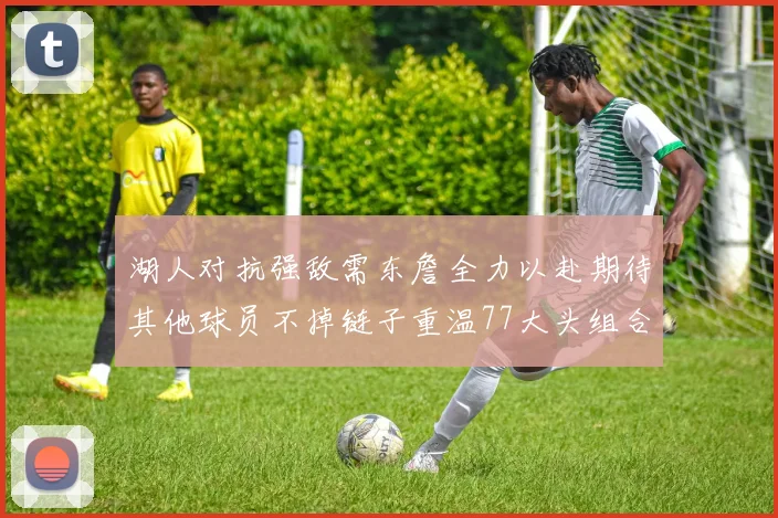湖人对抗强敌需东詹全力以赴期待其他球员不掉链子重温77大头组合辉煌
