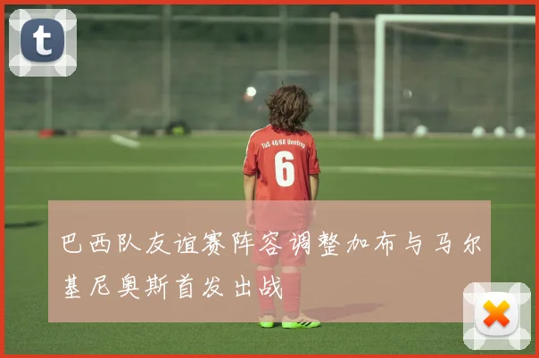 巴西队友谊赛阵容调整加布与马尔基尼奥斯首发出战