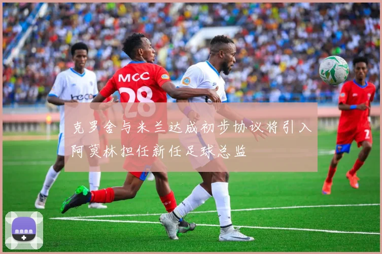 克罗舍与米兰达成初步协议将引入阿莫林担任新任足球总监
