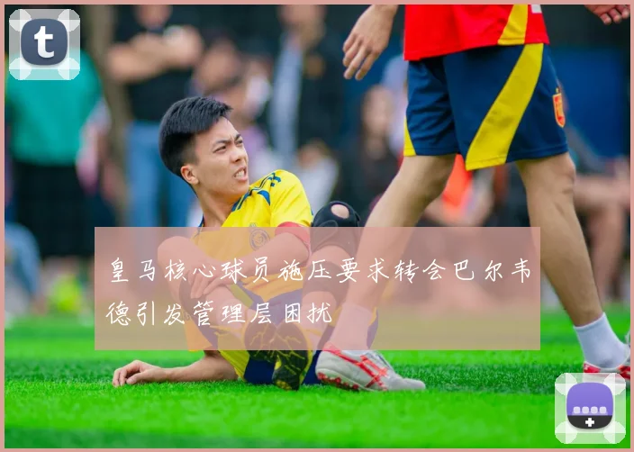 皇马核心球员施压要求转会巴尔韦德引发管理层困扰