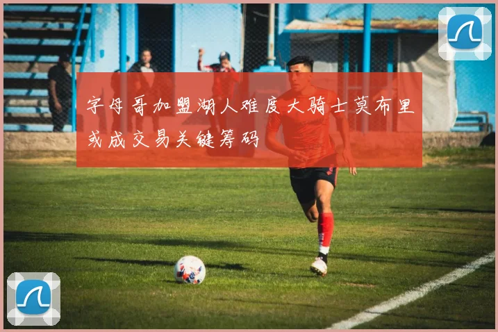 字母哥加盟湖人难度大骑士莫布里或成交易关键筹码