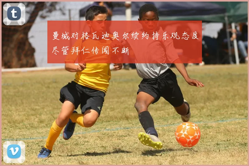 曼城对格瓦迪奥尔续约持乐观态度尽管拜仁传闻不断
