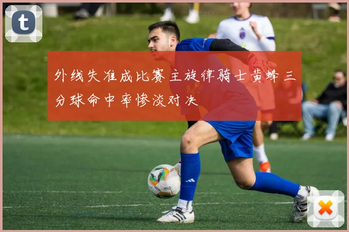 外线失准成比赛主旋律骑士黄蜂三分球命中率惨淡对决