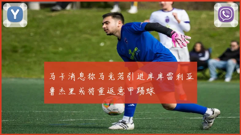 马卡消息称马竞若引进库库雷利亚鲁杰里或将重返意甲踢球
