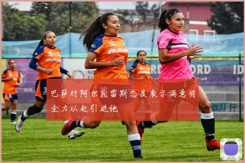 巴萨对阿尔瓦雷斯态度表示满意将全力以赴引进他