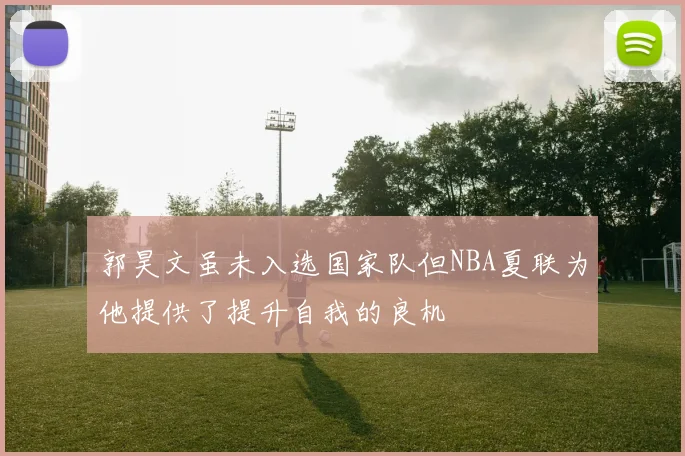 郭昊文虽未入选国家队但NBA夏联为他提供了提升自我的良机