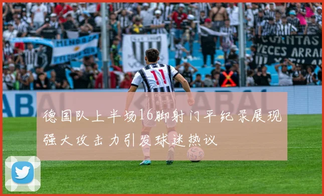 德国队上半场16脚射门平纪录展现强大攻击力引发球迷热议