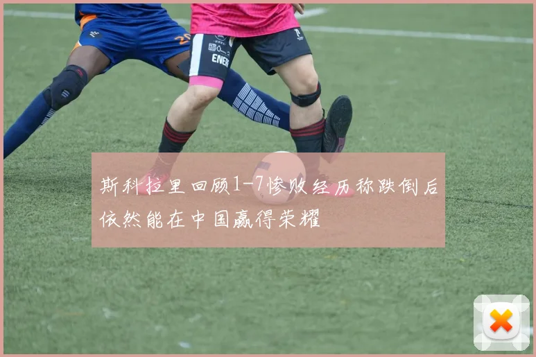 斯科拉里回顾1-7惨败经历称跌倒后依然能在中国赢得荣耀